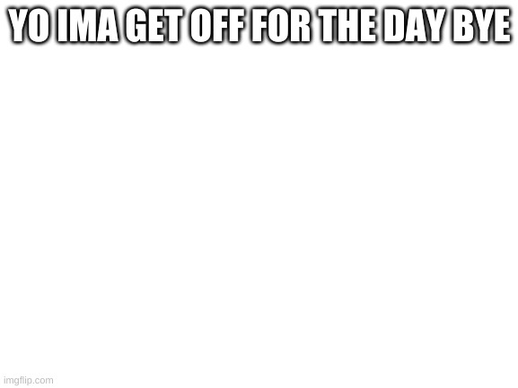 Blank White Template | YO IMA GET OFF FOR THE DAY BYE | image tagged in blank white template | made w/ Imgflip meme maker