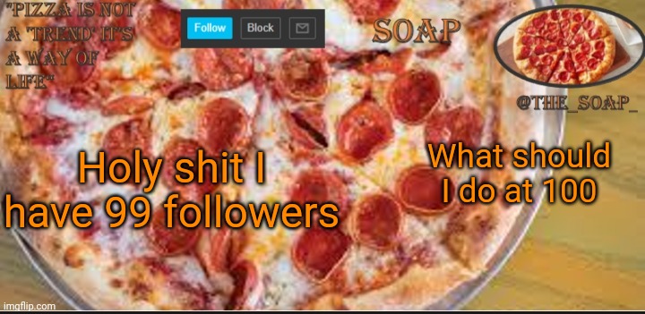 I need ideas | Holy shit I have 99 followers; What should I do at 100 | image tagged in soaps pizza template | made w/ Imgflip meme maker