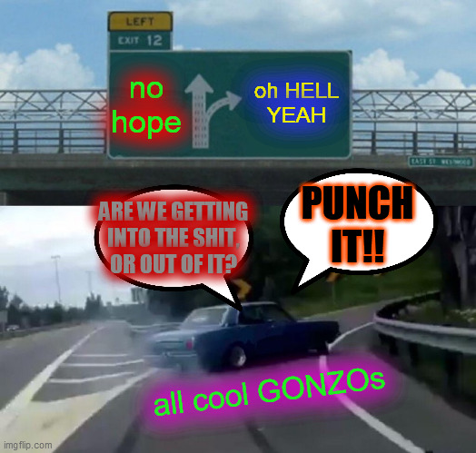 Left Exit 12 Off Ramp Meme | no
hope oh HELL
YEAH all cool GONZOs ARE WE GETTING
INTO THE SHIT,
OR OUT OF IT? PUNCH
IT!! | image tagged in memes,left exit 12 off ramp | made w/ Imgflip meme maker