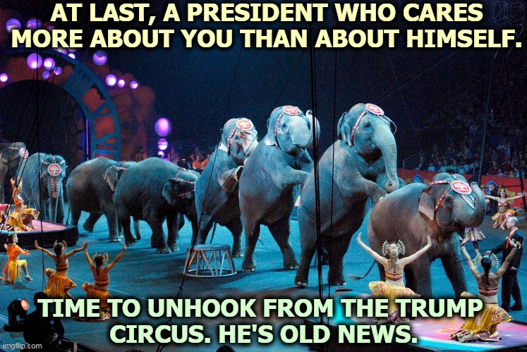 The Trump Circus has left town. He thinks he's coming back, but he's not. He's too dirty. | AT LAST, A PRESIDENT WHO CARES MORE ABOUT YOU THAN ABOUT HIMSELF. TIME TO UNHOOK FROM THE TRUMP 
CIRCUS. HE'S OLD NEWS. | image tagged in trump,circus,dirty,criminal,guilty | made w/ Imgflip meme maker