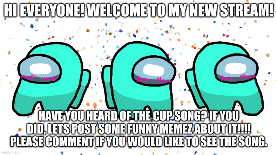 Welcome! | HI EVERYONE! WELCOME TO MY NEW STREAM! HAVE YOU HEARD OF THE CUP SONG? IF YOU DID, LETS POST SOME FUNNY MEMEZ ABOUT IT!!!! PLEASE COMMENT IF YOU WOULD LIKE TO SEE THE SONG. | image tagged in among us,among us cup song | made w/ Imgflip meme maker