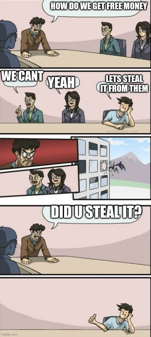 Boardroom Meeting Sugg 2 | HOW DO WE GET FREE MONEY; WE CANT; YEAH; LETS STEAL IT FROM THEM; DID U STEAL IT? | image tagged in boardroom meeting sugg 2 | made w/ Imgflip meme maker
