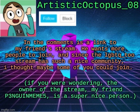 sorry if this seems like advertising. just wanted to share this, and since i trust this imgflip community most, i posted it here | In the comments is a link to my friend's stream. He wants more people to join, and since the lgbtq_too stream has such a nice community, i thought maybe some of you could join. (if you were wondering, the owner of the stream, my friend P3NGUINMEME5, is a super nice person.) | image tagged in artisticocto announcement template | made w/ Imgflip meme maker