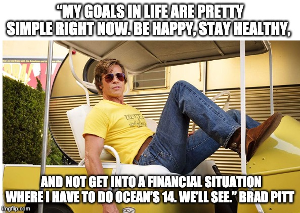 Brad Pitt Goals | “MY GOALS IN LIFE ARE PRETTY SIMPLE RIGHT NOW. BE HAPPY, STAY HEALTHY, AND NOT GET INTO A FINANCIAL SITUATION WHERE I HAVE TO DO OCEAN’S 14. WE’LL SEE.” BRAD PITT | image tagged in brad pitt,oceans 14,oceans 11 | made w/ Imgflip meme maker