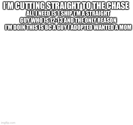 I’ll put more description in comments | I’M CUTTING STRAIGHT TO THE CHASE; ALL I NEED IS 1 SHIP I’M A STRAIGHT GUY WHO IS 12-13 AND THE ONLY REASON I’M DOIN THIS IS BC A GUY I ADOPTED WANTED A MOM | image tagged in blank white template,shipping,1 thing,thats it,imgflip family,single | made w/ Imgflip meme maker