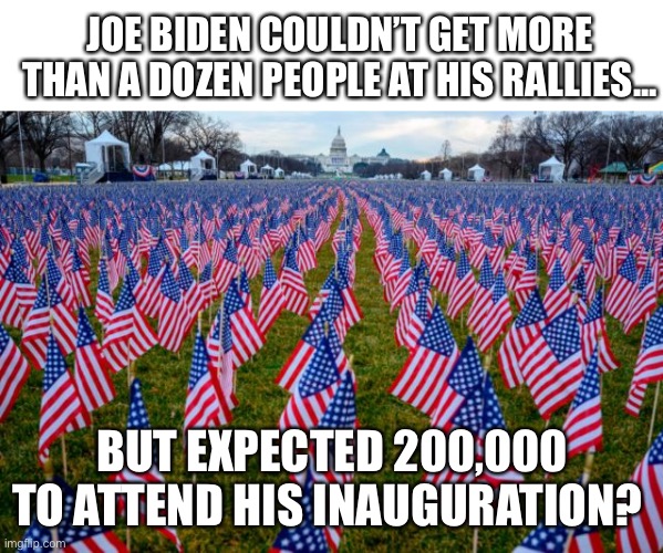 Biden Inauguration is a joke | JOE BIDEN COULDN’T GET MORE THAN A DOZEN PEOPLE AT HIS RALLIES... BUT EXPECTED 200,000 TO ATTEND HIS INAUGURATION? | image tagged in election fraud,joe biden,inauguration day | made w/ Imgflip meme maker