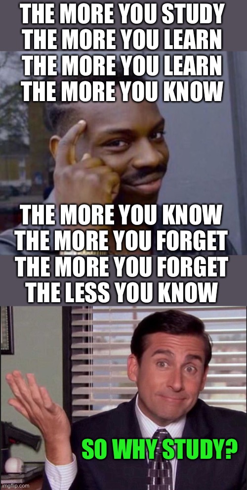 LOL | THE MORE YOU STUDY
THE MORE YOU LEARN; THE MORE YOU LEARN
THE MORE YOU KNOW; THE MORE YOU KNOW
THE MORE YOU FORGET; THE MORE YOU FORGET
THE LESS YOU KNOW; SO WHY STUDY? | image tagged in black guy pointing at head,michael scott,funny,memes,logic,studying | made w/ Imgflip meme maker