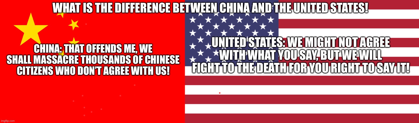 WHAT IS THE DIFFERENCE BETWEEN CHINA AND THE UNITED STATES! CHINA: THAT OFFENDS ME, WE SHALL MASSACRE THOUSANDS OF CHINESE CITIZENS WHO DON’T AGREE WITH US! UNITED STATES: WE MIGHT NOT AGREE WITH WHAT YOU SAY, BUT WE WILL FIGHT TO THE DEATH FOR YOU RIGHT TO SAY IT! | image tagged in united states,china,politics,meme | made w/ Imgflip meme maker