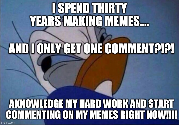 angry donald duck  | I SPEND THIRTY YEARS MAKING MEMES.... AND I ONLY GET ONE COMMENT?!?! AKNOWLEDGE MY HARD WORK AND START COMMENTING ON MY MEMES RIGHT NOW!!!! | image tagged in angry donald duck | made w/ Imgflip meme maker