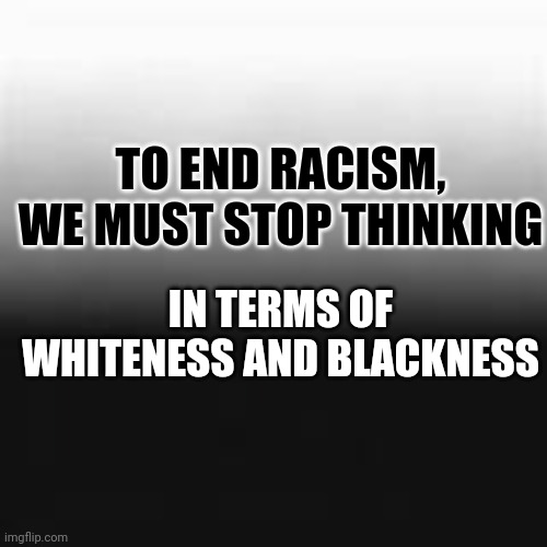 TO END RACISM, WE MUST STOP THINKING IN TERMS OF WHITENESS AND BLACKNESS | made w/ Imgflip meme maker