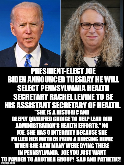 This pick is so pathetic that she took her mother from a nursing home while allowing other Pennsylvanians to die. | PRESIDENT-ELECT JOE BIDEN ANNOUNCED TUESDAY HE WILL SELECT PENNSYLVANIA HEALTH SECRETARY RACHEL LEVINE TO BE HIS ASSISTANT SECRETARY OF HEALTH. “SHE IS A HISTORIC AND DEEPLY QUALIFIED CHOICE TO HELP LEAD OUR ADMINISTRATION’S HEALTH EFFORTS.” NO JOE, SHE HAS 0 INTEGRITY BECAUSE SHE PULLED HER MOTHER FROM A NURSING HOME WHEN SHE SAW MANY WERE DYING THERE IN PENNSYLVANIA.  JOE YOU JUST WANT TO PANDER TO ANOTHER GROUP!  SAD AND PATHETIC! | image tagged in stupid liberals,biden | made w/ Imgflip meme maker