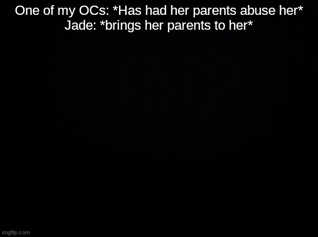 Jade is JadeTheCrabHighPriest btw | One of my OCs: *Has had her parents abuse her*
Jade: *brings her parents to her* | image tagged in black background | made w/ Imgflip meme maker