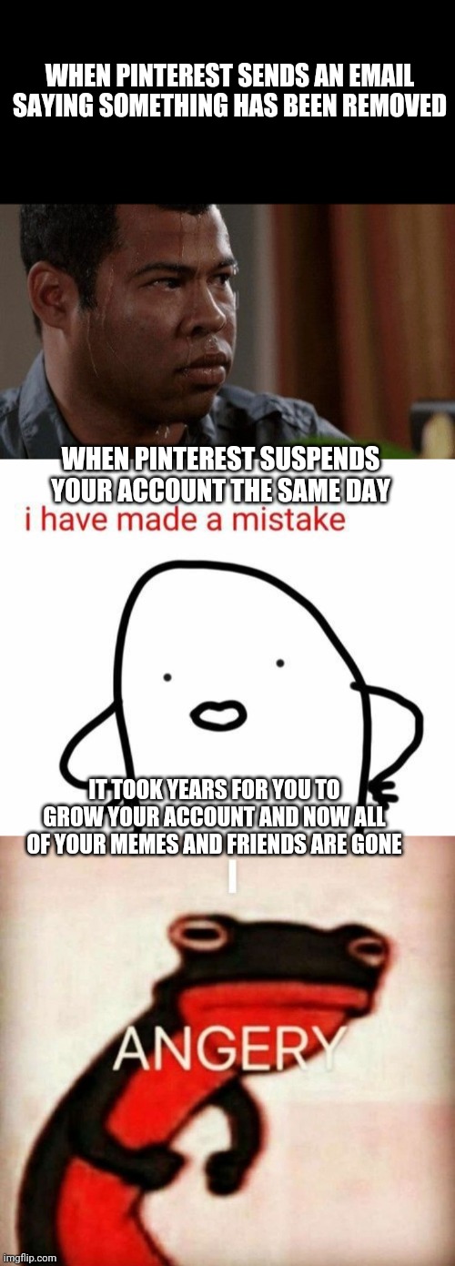 Just had a moment.... Pinterest won't tell.me the reason why I'm deactivated tho so :( | WHEN PINTEREST SENDS AN EMAIL SAYING SOMETHING HAS BEEN REMOVED; WHEN PINTEREST SUSPENDS YOUR ACCOUNT THE SAME DAY; IT TOOK YEARS FOR YOU TO GROW YOUR ACCOUNT AND NOW ALL OF YOUR MEMES AND FRIENDS ARE GONE | image tagged in memes | made w/ Imgflip meme maker