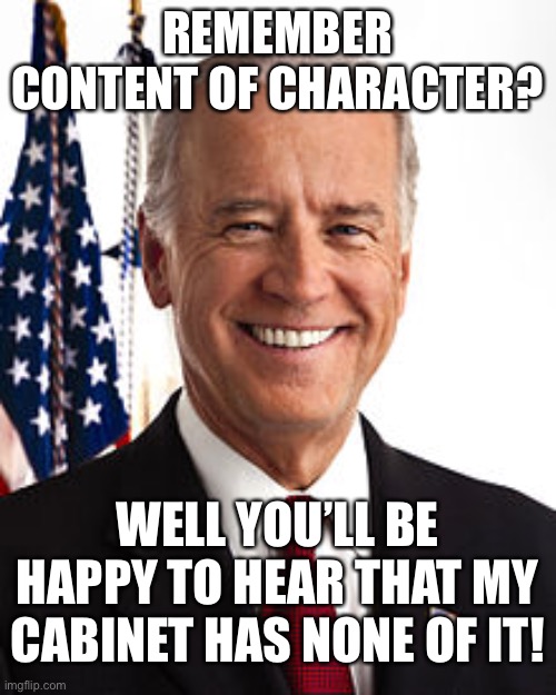 His cabinet be Kathleeen and Lucasfilm. | REMEMBER CONTENT OF CHARACTER? WELL YOU’LL BE HAPPY TO HEAR THAT MY CABINET HAS NONE OF IT! | image tagged in memes,joe biden,funny,politics,mlk | made w/ Imgflip meme maker