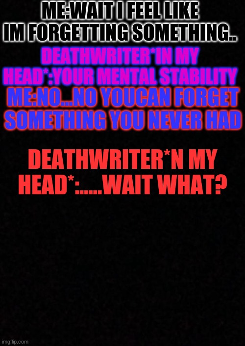 .... | ME:WAIT I FEEL LIKE IM FORGETTING SOMETHING.. DEATHWRITER*IN MY HEAD*:YOUR MENTAL STABILITY; ME:NO...NO YOUCAN FORGET SOMETHING YOU NEVER HAD; DEATHWRITER*N MY HEAD*:.....WAIT WHAT? | image tagged in blank | made w/ Imgflip meme maker