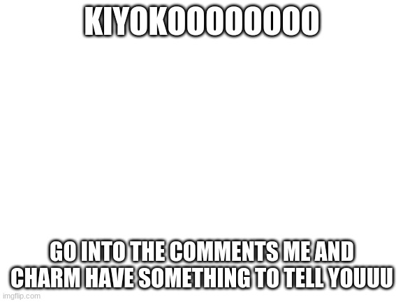 Blank White Template | KIYOKOOOOOOOO; GO INTO THE COMMENTS ME AND CHARM HAVE SOMETHING TO TELL YOUUU | image tagged in blank white template | made w/ Imgflip meme maker