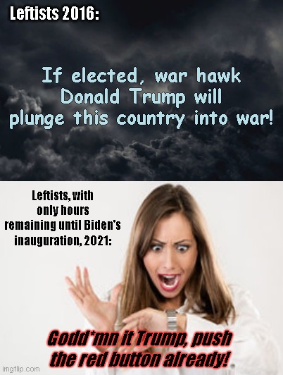 The real warmongers are so unhappy | Leftists 2016:; If elected, war hawk Donald Trump will plunge this country into war! Leftists, with only hours remaining until Biden's inauguration, 2021:; Godd*mn it Trump, push the red button already! | image tagged in dark dismal clouds,leftists,military industrial complex,hawkish,disappointment,trump never got us into war | made w/ Imgflip meme maker