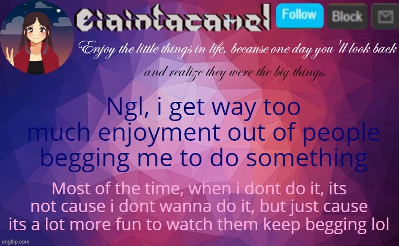 iaintacamel | Ngl, i get way too much enjoyment out of people begging me to do something; Most of the time, when i dont do it, its not cause i dont wanna do it, but just cause its a lot more fun to watch them keep begging lol | image tagged in iaintacamel | made w/ Imgflip meme maker