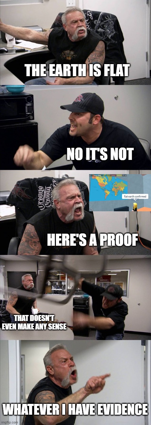 Flat earth proof | THE EARTH IS FLAT; NO IT'S NOT; HERE'S A PROOF; THAT DOESN'T EVEN MAKE ANY SENSE; WHATEVER I HAVE EVIDENCE | image tagged in memes,american chopper argument,roblox meme,flat earth | made w/ Imgflip meme maker
