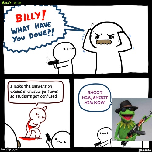 SHOOT HIM, SHOOT HIM NOW! | I make the answers on exams in unusual patterns so students get confused; SHOOT HIM, SHOOT HIM NOW! | image tagged in billy what have you done | made w/ Imgflip meme maker