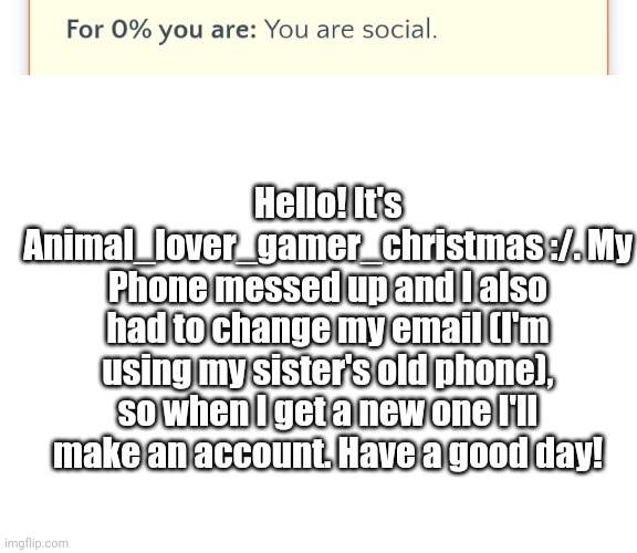 I will get one around Feb.-March | Hello! It's Animal_lover_gamer_christmas :/. My Phone messed up and I also had to change my email (I'm using my sister's old phone), so when I get a new one I'll make an account. Have a good day! | image tagged in blank white template | made w/ Imgflip meme maker