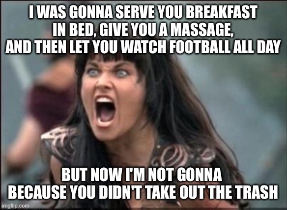 I was gonna do all kinds of stuff for you | I WAS GONNA SERVE YOU BREAKFAST IN BED, GIVE YOU A MASSAGE, AND THEN LET YOU WATCH FOOTBALL ALL DAY; BUT NOW I'M NOT GONNA 
BECAUSE YOU DIDN'T TAKE OUT THE TRASH | image tagged in angry xena,funny,memes,funny memes,funny meme,crazy girlfriend | made w/ Imgflip meme maker