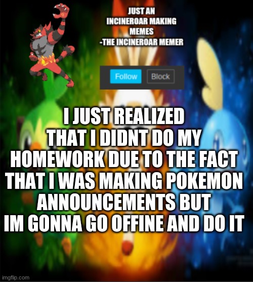 spam me for 20 minutes | I JUST REALIZED THAT I DIDNT DO MY HOMEWORK DUE TO THE FACT THAT I WAS MAKING POKEMON ANNOUNCEMENTS BUT IM GONNA GO OFFINE AND DO IT | image tagged in incineroars new announcement | made w/ Imgflip meme maker