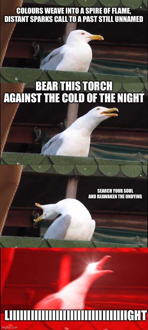 Inhaling Seagull Meme | COLOURS WEAVE INTO A SPIRE OF FLAME, DISTANT SPARKS CALL TO A PAST STILL UNNAMED; BEAR THIS TORCH AGAINST THE COLD OF THE NIGHT; SEARCH YOUR SOUL AND REAWAKEN THE UNDYING; LIIIIIIIIIIIIIIIIIIIIIIIIIIIIIIIIIGHT | image tagged in memes,inhaling seagull | made w/ Imgflip meme maker
