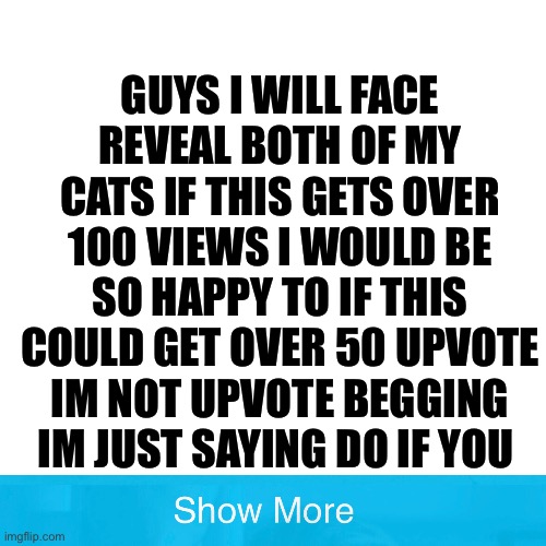 Think about it... | GUYS I WILL FACE REVEAL BOTH OF MY CATS IF THIS GETS OVER 100 VIEWS I WOULD BE SO HAPPY TO IF THIS COULD GET OVER 50 UPVOTE IM NOT UPVOTE BEGGING IM JUST SAYING DO IF YOU | image tagged in memes | made w/ Imgflip meme maker