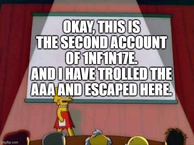 Hello. This is 1NF1N17E's Secondary. | OKAY, THIS IS THE SECOND ACCOUNT OF 1NF1N17E.
AND I HAVE TROLLED THE AAA AND ESCAPED HERE. | image tagged in lisa simpson speech | made w/ Imgflip meme maker