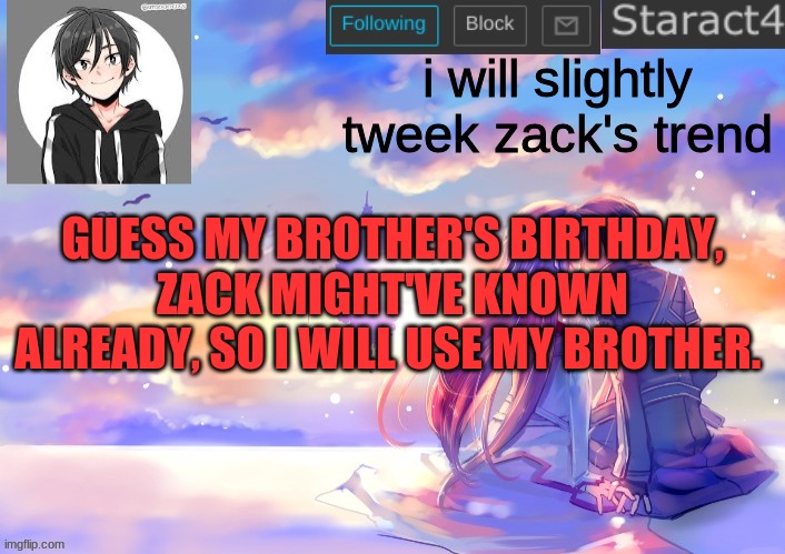 i will slightly tweek zack's trend; GUESS MY BROTHER'S BIRTHDAY, ZACK MIGHT'VE KNOWN ALREADY, SO I WILL USE MY BROTHER. | image tagged in starkugo sword art online announcement template | made w/ Imgflip meme maker
