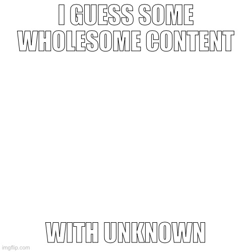 E | I GUESS SOME WHOLESOME CONTENT; WITH UNKNOWN | image tagged in memes,blank transparent square | made w/ Imgflip meme maker