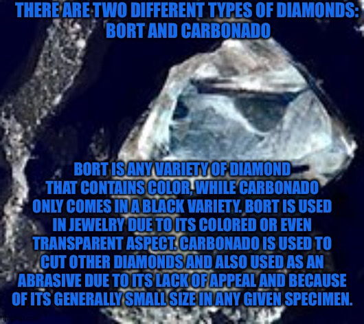 Know your Mineral. |  THERE ARE TWO DIFFERENT TYPES OF DIAMONDS: 

BORT AND CARBONADO; BORT IS ANY VARIETY OF DIAMOND THAT CONTAINS COLOR, WHILE CARBONADO ONLY COMES IN A BLACK VARIETY. BORT IS USED IN JEWELRY DUE TO ITS COLORED OR EVEN TRANSPARENT ASPECT. CARBONADO IS USED TO CUT OTHER DIAMONDS AND ALSO USED AS AN ABRASIVE DUE TO ITS LACK OF APPEAL AND BECAUSE OF ITS GENERALLY SMALL SIZE IN ANY GIVEN SPECIMEN. | image tagged in diamond | made w/ Imgflip meme maker