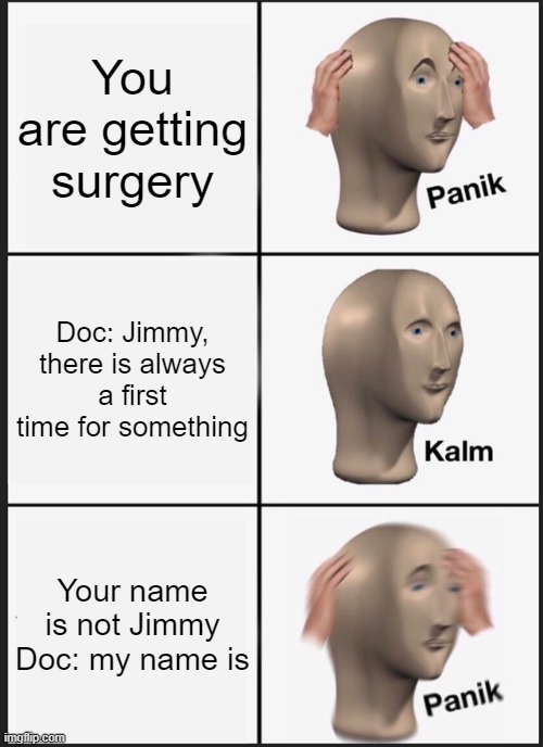 Doctor memes | You are getting surgery; Doc: Jimmy, there is always a first time for something; Your name is not Jimmy
Doc: my name is | image tagged in memes,panik kalm panik,doctor | made w/ Imgflip meme maker