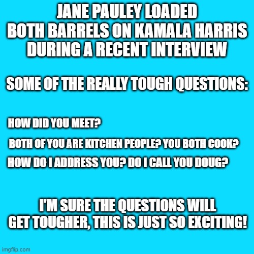 Kamala Harris | JANE PAULEY LOADED BOTH BARRELS ON KAMALA HARRIS DURING A RECENT INTERVIEW; SOME OF THE REALLY TOUGH QUESTIONS:; HOW DID YOU MEET? BOTH OF YOU ARE KITCHEN PEOPLE? YOU BOTH COOK? HOW DO I ADDRESS YOU? DO I CALL YOU DOUG? I'M SURE THE QUESTIONS WILL GET TOUGHER, THIS IS JUST SO EXCITING! | image tagged in kamala harris,memes,douglas emhoff,2021,wow,trump | made w/ Imgflip meme maker