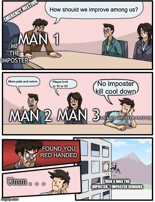 Boardroom Meeting Suggestion Meme | How should we improve among us? EMERENCY MEETING; MAN 1; ME THE IMPOSTER; More pets and colors; No imposter kill cool down; Player limit to 15 or 20; MAN 3; MAN 2; MAN 4 MY IMPOSTER PARTNER; FOUND YOU RED HANDED; Umm... MAN 4 WAS THE IMPOSTER. 1 IMPOSTER REMAINS. | image tagged in memes,boardroom meeting suggestion | made w/ Imgflip meme maker