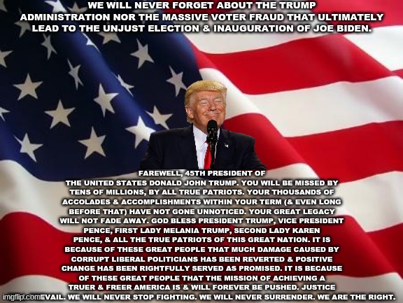 My Final Salute to the Trump Administration | WE WILL NEVER FORGET ABOUT THE TRUMP ADMINISTRATION NOR THE MASSIVE VOTER FRAUD THAT ULTIMATELY LEAD TO THE UNJUST ELECTION & INAUGURATION OF JOE BIDEN. FAREWELL, 45TH PRESIDENT OF THE UNITED STATES DONALD JOHN TRUMP. YOU WILL BE MISSED BY TENS OF MILLIONS, BY ALL TRUE PATRIOTS. YOUR THOUSANDS OF ACCOLADES & ACCOMPLISHMENTS WITHIN YOUR TERM (& EVEN LONG BEFORE THAT) HAVE NOT GONE UNNOTICED. YOUR GREAT LEGACY WILL NOT FADE AWAY. GOD BLESS PRESIDENT TRUMP, VICE PRESIDENT PENCE, FIRST LADY MELANIA TRUMP, SECOND LADY KAREN PENCE, & ALL THE TRUE PATRIOTS OF THIS GREAT NATION. IT IS BECAUSE OF THESE GREAT PEOPLE THAT MUCH DAMAGE CAUSED BY CORRUPT LIBERAL POLITICIANS HAS BEEN REVERTED & POSITIVE CHANGE HAS BEEN RIGHTFULLY SERVED AS PROMISED. IT IS BECAUSE OF THESE GREAT PEOPLE THAT THE MISSION OF ACHIEVING A TRUER & FREER AMERICA IS & WILL FOREVER BE PUSHED. JUSTICE WILL PREVAIL. WE WILL NEVER STOP FIGHTING. WE WILL NEVER SURRENDER. WE ARE THE RIGHT. | image tagged in american flag,trump administration,donald trump,mike pence,conservatives,republicans | made w/ Imgflip meme maker