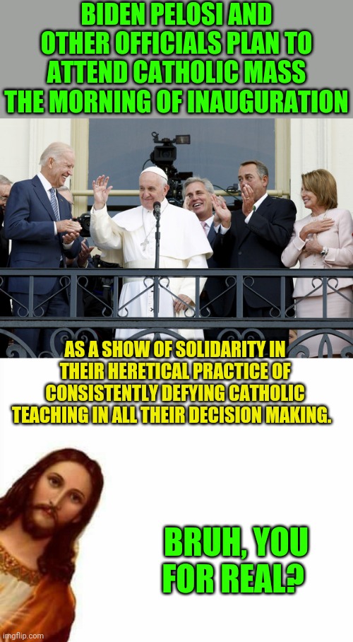 If you push for the murder of babies and  the breakup of traditional marriage then you ain't Catholic | BIDEN PELOSI AND OTHER OFFICIALS PLAN TO ATTEND CATHOLIC MASS THE MORNING OF INAUGURATION; AS A SHOW OF SOLIDARITY IN THEIR HERETICAL PRACTICE OF CONSISTENTLY DEFYING CATHOLIC TEACHING IN ALL THEIR DECISION MAKING. BRUH, YOU FOR REAL? | image tagged in jesus watcha doin | made w/ Imgflip meme maker