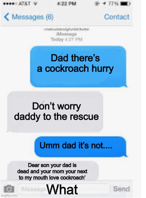 Uh oh | Dad there’s a cockroach hurry; Don’t worry daddy to the rescue; Umm dad it’s not.... Dear son your dad is dead and your mom your next to my mouth love cockroach’; What | image tagged in blank text conversation | made w/ Imgflip meme maker