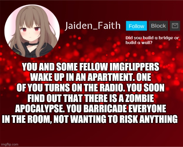 Part 1 | YOU AND SOME FELLOW IMGFLIPPERS WAKE UP IN AN APARTMENT. ONE OF YOU TURNS ON THE RADIO. YOU SOON FIND OUT THAT THERE IS A ZOMBIE APOCALYPSE. YOU BARRICADE EVERYONE IN THE ROOM, NOT WANTING TO RISK ANYTHING | image tagged in jaiden announcement | made w/ Imgflip meme maker