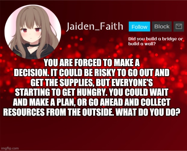 Part 3 (I n t e r a c t i o n ) | YOU ARE FORCED TO MAKE A DECISION. IT COULD BE RISKY TO GO OUT AND GET THE SUPPLIES, BUT EVERYONE'S STARTING TO GET HUNGRY. YOU COULD WAIT AND MAKE A PLAN, OR GO AHEAD AND COLLECT RESOURCES FROM THE OUTSIDE. WHAT DO YOU DO? | image tagged in jaiden announcement | made w/ Imgflip meme maker