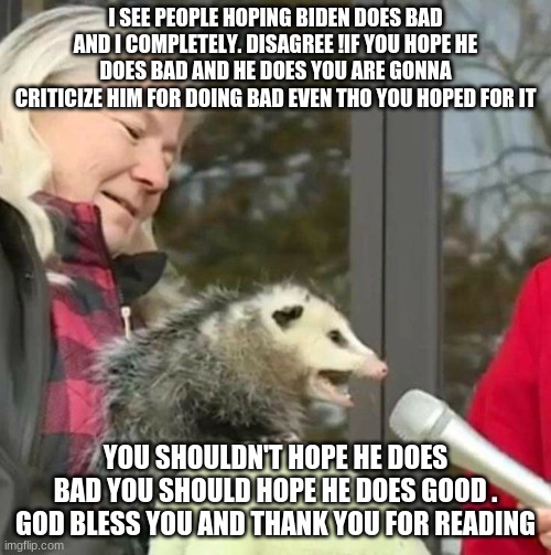 hope he does good | I SEE PEOPLE HOPING BIDEN DOES BAD AND I COMPLETELY. DISAGREE !IF YOU HOPE HE DOES BAD AND HE DOES YOU ARE GONNA CRITICIZE HIM FOR DOING BAD EVEN THO YOU HOPED FOR IT; YOU SHOULDN'T HOPE HE DOES BAD YOU SHOULD HOPE HE DOES GOOD . GOD BLESS YOU AND THANK YOU FOR READING | image tagged in speach possum | made w/ Imgflip meme maker