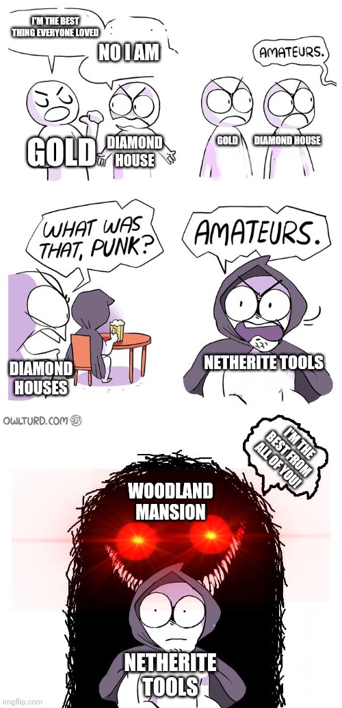 Who is The best thing in minecraft | I'M THE BEST THING EVERYONE LOVED; NO I AM; GOLD; GOLD         DIAMOND HOUSE; DIAMOND HOUSE; NETHERITE TOOLS; DIAMOND HOUSES; I'M THE BEST FROM ALL OF YOU! WOODLAND MANSION; NETHERITE TOOLS | image tagged in amateurs 3 0 | made w/ Imgflip meme maker