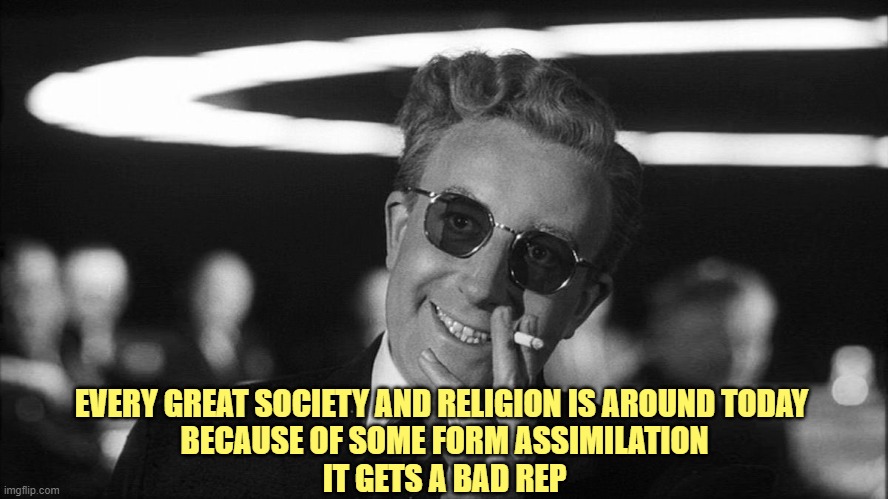 Doctor Strangelove says... | EVERY GREAT SOCIETY AND RELIGION IS AROUND TODAY 
BECAUSE OF SOME FORM ASSIMILATION
IT GETS A BAD REP | image tagged in doctor strangelove says | made w/ Imgflip meme maker