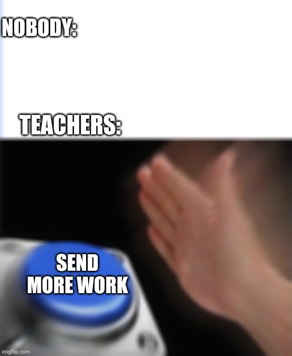 NOBODY:; TEACHERS:; SEND MORE WORK | image tagged in memes,blank nut button | made w/ Imgflip meme maker