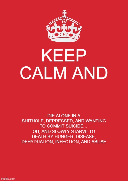 Keep Calm And Carry On Red | KEEP CALM AND; DIE ALONE IN A SHITHOLE, DEPRESSED, AND WANTING TO COMMIT SUICIDE... 
OH, AND SLOWLY STARVE TO DEATH BY HUNGER, DISEASE, DEHYDRATION, INFECTION, AND ABUSE | image tagged in memes,keep calm and carry on red | made w/ Imgflip meme maker