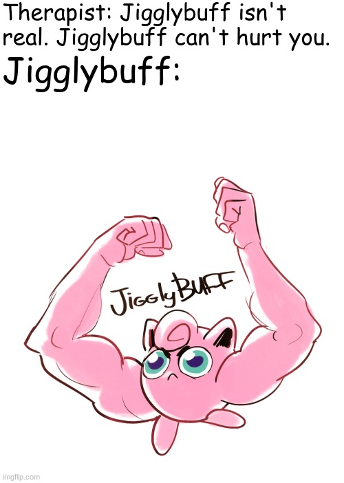 Sorry I've Been Away For So Long Guys | Therapist: Jigglybuff isn't real. Jigglybuff can't hurt you. Jigglybuff: | image tagged in blank white template,jigglybuff | made w/ Imgflip meme maker