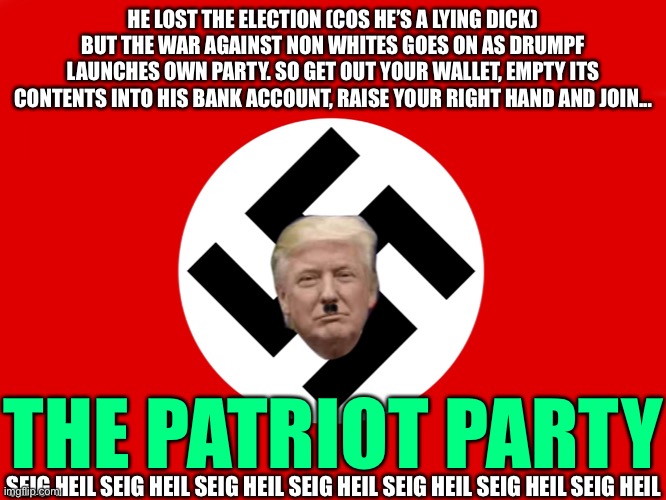 Drumpf | HE LOST THE ELECTION (COS HE’S A LYING DICK) BUT THE WAR AGAINST NON WHITES GOES ON AS DRUMPF LAUNCHES OWN PARTY. SO GET OUT YOUR WALLET, EMPTY ITS CONTENTS INTO HIS BANK ACCOUNT, RAISE YOUR RIGHT HAND AND JOIN... THE PATRIOT PARTY; SEIG HEIL SEIG HEIL SEIG HEIL SEIG HEIL SEIG HEIL SEIG HEIL SEIG HEIL | image tagged in drumpf,trump,donald trump | made w/ Imgflip meme maker
