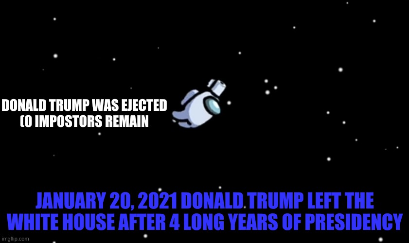 FINALLY! | DONALD TRUMP WAS EJECTED
(0 IMPOSTORS REMAIN; JANUARY 20, 2021 DONALD TRUMP LEFT THE WHITE HOUSE AFTER 4 LONG YEARS OF PRESIDENCY | image tagged in among us ejected | made w/ Imgflip meme maker