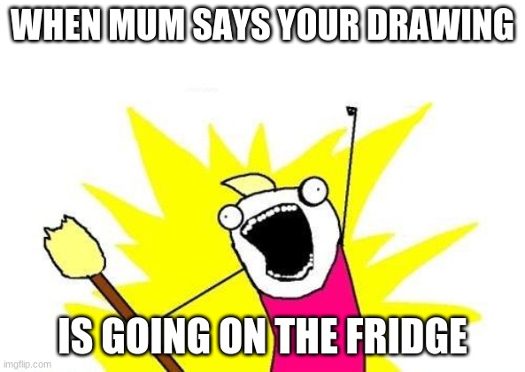 X All The Y | WHEN MUM SAYS YOUR DRAWING; IS GOING ON THE FRIDGE | image tagged in memes,x all the y | made w/ Imgflip meme maker